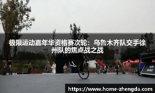 极限运动嘉年华资格赛次轮：乌鲁木齐队交手徐州队的焦点战之战